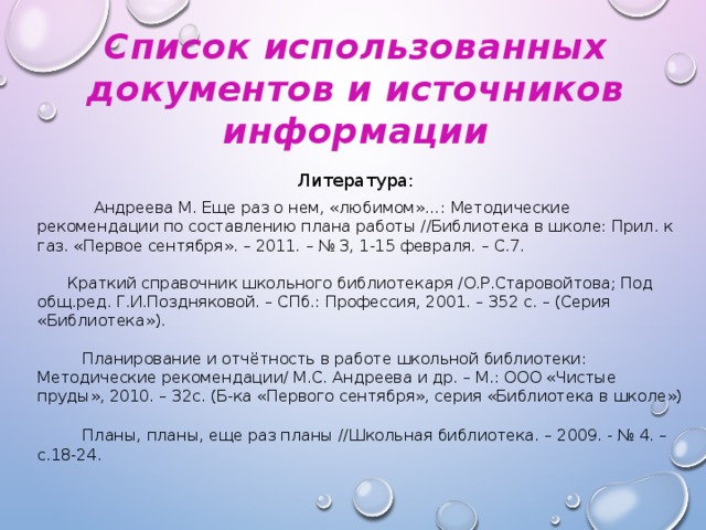 Список использованных документов и источников информации Литература:      Андреева М. Еще раз о нем, «любимом»…: Методические рекомендации по составлению плана работы //Библиотека в школе: Прил. к газ. «Первое сентября». – 2011. – № 3, 1-15 февраля. – С.7.  Краткий справочник школьного библиотекаря /О.Р.Старовойтова; Под общ.ред. Г.И.Поздняковой. – СПб.: Профессия, 2001. – 352 с. – (Серия «Библиотека»).  Планирование и отчётность в работе школьной библиотеки: Методические рекомендации/ М.С. Андреева и др. – М.: ООО «Чистые пруды», 2010. – 32с. (Б-ка «Первого сентября», серия «Библиотека в школе»)  Планы, планы, еще раз планы //Школьная библиотека. – 2009. - № 4. – с.18-24.
