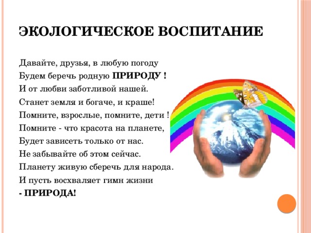 Экологическое воспитание Давайте, друзья, в любую погоду Будем беречь родную  ПРИРОДУ ! И от любви заботливой нашей. Станет земля и богаче, и краше! Помните, взрослые, помните, дети ! Помните - что красота на планете, Будет зависеть только от нас. Не забывайте об этом сейчас. Планету живую сберечь для народа. И пусть восхваляет гимн жизни - ПРИРОДА!