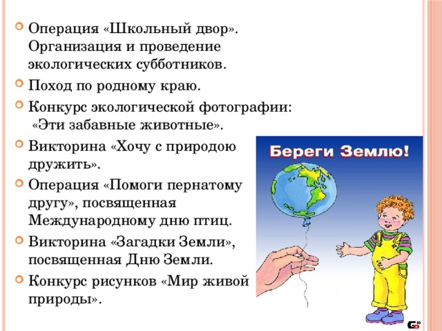 Операция «Школьный двор».  Организация и проведение экологических субботников. Поход по родному краю. Конкурс экологической фотографии:   «Эти забавные животные». Викторина «Хочу с природою дружить». Операция «Помоги пернатому другу», посвященная Международному дню птиц. Викторина «Загадки Земли», посвященная Дню Земли. Конкурс рисунков «Мир живой природы».