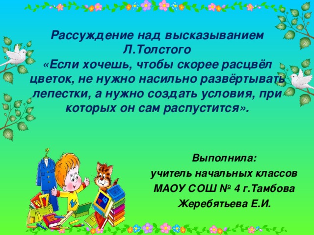 Рассуждение над высказыванием Л.Толстого  «Если хочешь, чтобы скорее расцвёл цветок, не нужно насильно развёртывать лепестки, а нужно создать условия, при которых он сам распустится». Выполнила: учитель начальных классов МАОУ СОШ № 4 г.Тамбова Жеребятьева Е.И.