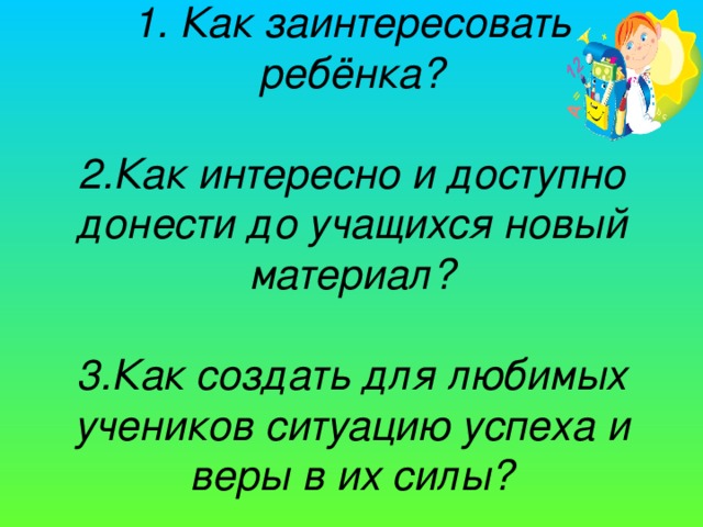 1. Как заинтересовать ребёнка?   2.Как интересно и доступно донести до учащихся новый материал?   3.Как создать для любимых учеников ситуацию успеха и веры в их силы?