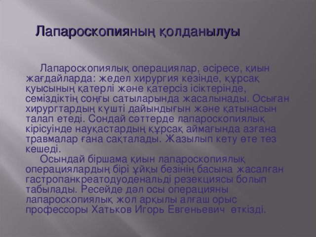 Лапароскопияның қолданылуы  Лапароскопиялық операциялар, әсіресе, қиын жағдайларда: жедел хирургия кезінде, құрсақ қуысының қатерлі және қатерсіз ісіктерінде, семіздіктің соңғы сатыларында жасалынады. Осыған хирургтардың күшті дайындығын және қатынасын талап етеді. Сондай сәттерде лапароскопиялық кірісуінде науқастардың құрсақ аймағында азғана травмалар ғана сақталады. Жазылып кету өте тез кешеді.  Осындай біршама қиын лапароскопиялық операциялардың бірі ұйқы безінің басына жасалған гастропанкреатодуоденальді резекциясы болып табылады. Ресейде дәл осы операцияны лапароскопиялық жол арқылы алғаш орыс профессоры Хатьков Игорь Евгеньевич өткізді.