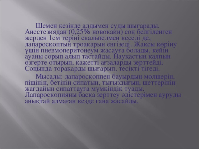 Шемен кезінде алдымен суды шығарады. Анестезиядан (0,25 % новокаин) соң белгіленген жерден 1см теріні скальпелмен кеседі де, лапароскоптың троакарын енгізеді. Жақсы көріну үшін пневмоперитонеум жасауға болады, кейін ауаны сорып алып тастайды. Науқастың қалпын өзгерте отырып, қажетті ағзаларды зерттейді. Соңында торакарды шығарып, тесікті тігеді.  Мысалы: лапароскоппен бауырдың мөлшерін, пішінін, бетінің сипатын, тығыздығын, шеттерінің жағдайын сипаттауға мүмкіндік туады. Лапароскопияны басқа зерттеу әдістерімен ауруды анықтай алмаған кезде ғана жасайды.