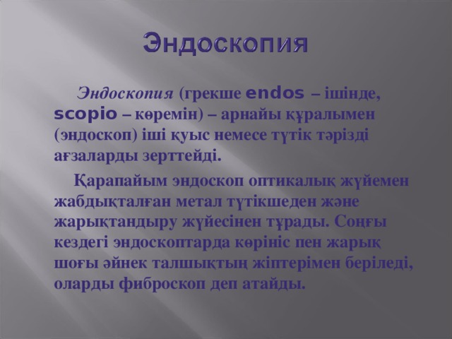 Эндоскопия (грекше endos – ішінде, scopio – көремін) – арнайы құралымен (эндоскоп) іші қуыс немесе түтік тәрізді ағзаларды зерттейді.  Қарапайым эндоскоп оптикалық жүйемен жабдықталған метал түтікшеден және жарықтандыру жүйесінен тұрады. Соңғы кездегі эндоскоптарда көрініс пен жарық шоғы әйнек талшықтың жіптерімен беріледі, оларды фиброскоп деп атайды.