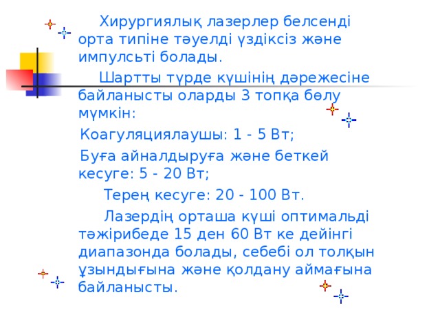 Хирургиялық лазерлер белсенді орта типіне тәуелді үздіксіз және импулсьті болады.  Шартты түрде күшінің дәрежесіне байланысты оларды 3 топқа бөлу мүмкін:  Коагуляциялаушы: 1 - 5 Вт;  Буға айналдыруға және беткей кесуге: 5 - 20 Вт;  Терең кесуге: 20 - 100 Вт.  Лазердің орташа күші оптимальді тәжірибеде 15 ден 60 Вт ке дейінгі диапазонда болады, себебі ол толқын ұзындығына және қолдану аймағына байланысты.