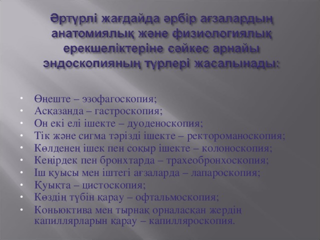 Өңеште – эзофагоскопия; Асқазанда – гастроскопия; Он екі елі ішекте – дуоденоскопия; Тік және сигма тәрізді ішекте – ректороманоскопия; Көлденең ішек пен соқыр ішекте – колоноскопия; Кеңірдек пен бронхтарда – трахеобронхоскопия; Іш қуысы мен іштегі ағзаларда – лапароскопия; Қуықта – цистоскопия; Көздің түбін қарау – офтальмоскопия; Коньюктива мен тырнақ орналасқан жердің капиллярларын қарау – капилляроскопия.
