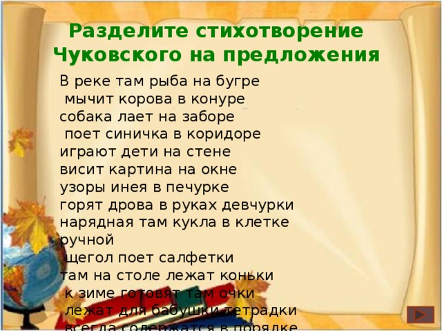 Разделите стихотворение Чуковского на предложения В реке там рыба на бугре  мычит корова в конуре собака лает на заборе  поет синичка в коридоре играют дети на стене висит картина на окне узоры инея в печурке горят дрова в руках девчурки нарядная там кукла в клетке ручной  щегол поет салфетки там на столе лежат коньки  к зиме готовят там очки  лежат для бабушки тетрадки  всегда содержатся в порядке.