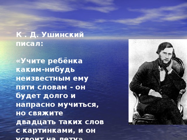 К . Д. Ушинский писал:  «Учите ребёнка каким-нибудь неизвестным ему пяти словам  - он будет долго и напрасно мучиться, но свяжите двадцать таких слов с картинками, и он усвоит на лету».