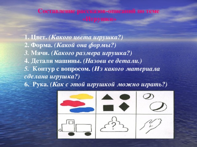 Составление рассказов-описаний по теме «Игрушки» 1. Цвет. (Какого цвета игрушка?) 2. Форма. (Какой она формы?) 3. Мячи. (Какого размера игрушка?) 4. Детали машины. (Назови ее детали.) 5. Контур с вопросом. (Из какого материала сделана игрушка?) 6. Рука. (Как с этой игрушкой можно играть?)