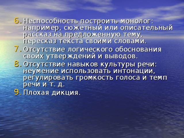 Неспособность построить монолог: например, сюжетный или описательный рассказ на предложенную тему, пересказ текста своими словами. Отсутствие логического обоснования своих утверждений и выводов. Отсутствие навыков культуры речи: неумение использовать интонации, регулировать громкость голоса и темп речи и т. д. Плохая дикция.