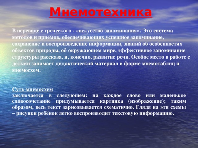 Мнемотехника В переводе с греческого - «искусство запоминания». Это система методов и приемов, обеспечивающих  успешное запоминание, сохранение и воспроизведение  информации, знаний об особенностях объектов природы, об окружающем мире, эффективное запоминание структуры рассказа, и, конечно, развитие речи. Особое место в работе с детьми занимает дидактический материал в форме мнемотаблиц и мнемосхем.  Суть мнемосхем  заключается в следующем: на каждое слово или маленькое словосочетание придумывается картинка (изображение); таким образом, весь текст зарисовывается схематично. Глядя на эти схемы – рисунки ребёнок легко воспроизводит текстовую информацию.