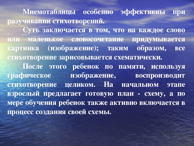Мнемотаблицы особенно эффективны при разучивании стихотворений.  Суть заключается в том, что на каждое слово или маленькое словосочетание придумывается картинка (изображение); таким образом, все стихотворение зарисовывается схематически.  После этого ребенок по памяти, используя графическое изображение, воспроизводит стихотворение целиком. На начальном этапе взрослый предлагает готовую план - схему, а по мере обучения ребенок также активно включается в процесс создания своей схемы.