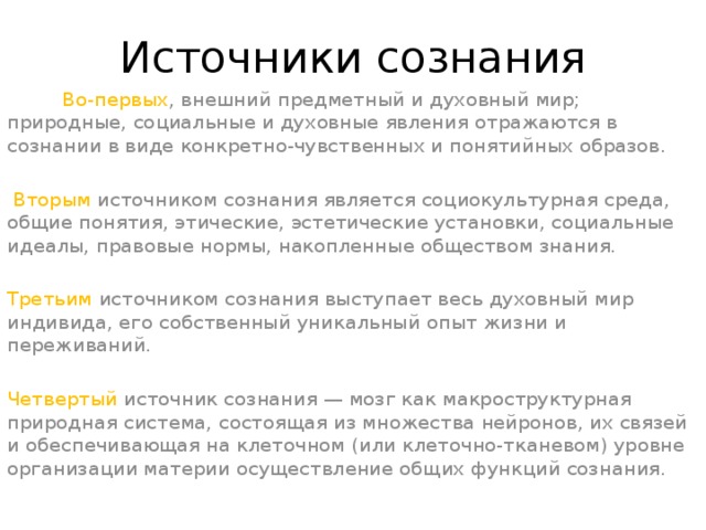 Источники сознания           Во-первых , внешний предметный и духовный мир; природные, социальные и духовные явления отражаются в сознании в виде конкретно-чувственных и понятийных образов.    Вторым источником сознания является социокультурная среда, общие понятия, этические, эстетические установки, социальные идеалы, правовые нормы, накопленные обществом знания. Третьим источником сознания выступает весь духовный мир индивида, его собственный уникальный опыт жизни и переживаний. Четвертый источник сознания — мозг как макроструктурная природная система, состоящая из множества нейронов, их связей и обеспечивающая на клеточном (или клеточно-тканевом) уровне организации материи осуществление общих функций сознания.
