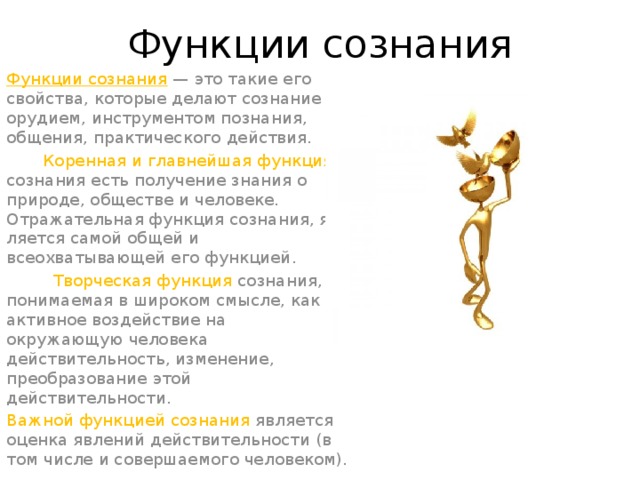Функции сознания Функции сознания  — это такие его свойства, кото­рые делают сознание орудием, инструментом познания, общения, практического действия.  Коренная и главнейшая функция сознания есть получение знания о природе, обществе и человеке. Отражательная функция сознания, яв­ляется самой общей и всеохватывающей его функцией.          Творческая функция созна­ния, понимаемая в широком смысле, как активное воз­действие на окружающую человека действительность, изменение, преобразование этой действительности. Важной функцией сознания является оценка явлений действительности (в том числе и совершаемого челове­ком).
