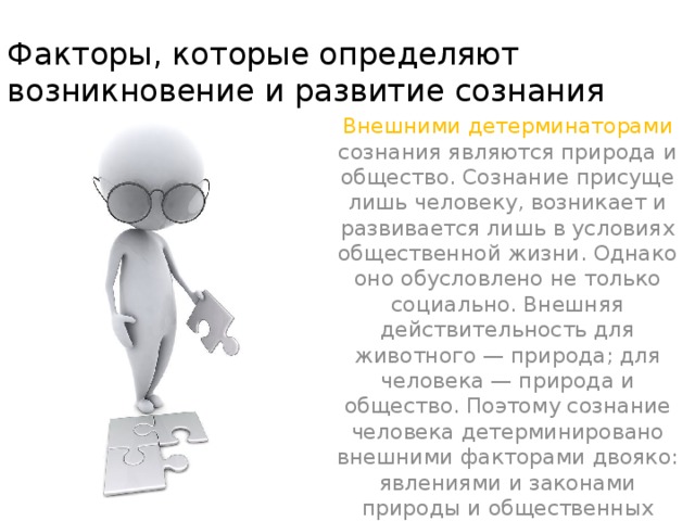 Факторы, которые определяют возникновение и развитие сознания Внешними детерминаторами сознания являются природа и общество. Сознание присуще лишь человеку, возникает и развивается лишь в условиях общественной жизни. Однако оно обусловлено не только социально. Внешняя действительность для животного — природа; для человека — природа и общество. Поэтому сознание человека детерминировано внешними факторами двоя­ко: явлениями и законами природы и общественных отношений.