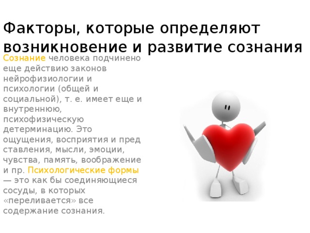 Факторы, которые определяют возникновение и развитие сознания Сознание человека подчинено еще действию законов нейрофизиологии и психологии (общей и социальной), т. е. имеет еще и внутреннюю, психофизическую детерминацию. Это ощущения, восприятия и пред­ставления, мысли, эмоции, чувства, память, воображение и пр. Психологические формы — это как бы соединяющиеся сосуды, в которых «переливается» все содержание сознания.