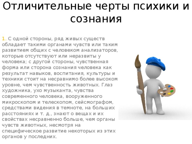 Отличительные черты психики и сознания   1. С одной стороны, ряд живых существ обладает такими органами чувств или таким развитием общих с человеком анализаторов, которые отсутствуют или неразвиты у человека; с другой стороны, чувственная форма или сторона сознания человека как результат навыков, воспитания, культуры и техники стоит на несравнимо более высоком уровне, чем чувственность животных. Глаз художника, ухо музыканта, чувства современного человека, вооруженного микроскопом и телескопом, сейсмографом, средствами видения в темноте, на больших расстояниях и т. д., знают о вещах и их свойствах несравненно больше, чем органы чувств животных, несмотря на специфическое развитие некоторых из этих органов у последних.