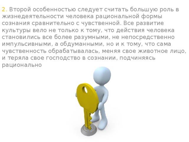 2. Второй особенностью следует считать большую роль в жизнедеятельности человека рациональной формы сознания сравнительно с чувственной. Все развитие культуры вело не только к тому, что действия человека становились все более разумными, не непосредственно импульсивными, а обдуманными, но и к тому, что сама чувственность обрабатывалась, меняя свое животное лицо, и теряла свое господство в сознании, подчиняясь рациональному началу.