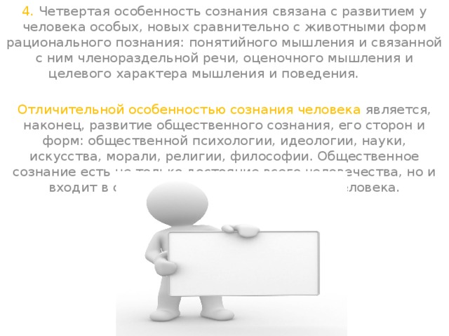 4. Четвертая особенность сознания связана с развитием у человека особых, новых сравнительно с животными форм рационального познания: понятийного мышления и связанной с ним членораздельной речи, оценочного мышления и целевого характера мышления и поведения.          Отличительной особенностью сознания человека является, наконец, развитие общественного сознания, его сторон и форм: общественной психологии, идеологии, науки, искусства, морали, религии, философии. Общественное сознание есть не только достояние всего человечества, но и входит в содержание сознания каждого человека.  