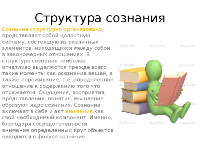 Структура сознания Сознание структурно организовано , представляет собой целостную систему, состоящую из различных элементов, находящихся между собой в закономерных отношениях. В структуре сознания наиболее отчетливо выделяются прежде всего такие моменты как осознание вещей, а также переживание, т.е. определенное отношение к содержанию того что отражается. Ощущения, восприятия, представления, понятия, мышление образуют ядро сознания. Сознание включает в себя и акт внимания как свой необходимый компонент. Именно, благодаря сосредоточенности внимания определенный круг объектов находится в фокусе сознания.