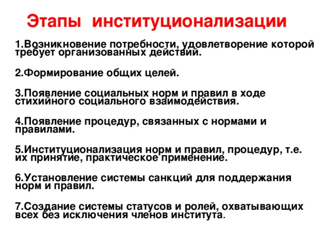 Этапы институционализации  1.Возникновение потребности, удовлетворение которой требует организованных действий.   2.Формирование общих целей.   3.Появление социальных норм и правил в ходе стихийного социального взаимодействия.   4.Появление процедур, связанных с нормами и правилами.   5.Институционализация норм и правил, процедур, т.е. их принятие, практическое применение.   6.Установление системы санкций для поддержания норм и правил.   7.Создание системы статусов и ролей, охватывающих всех без исключения членов института .