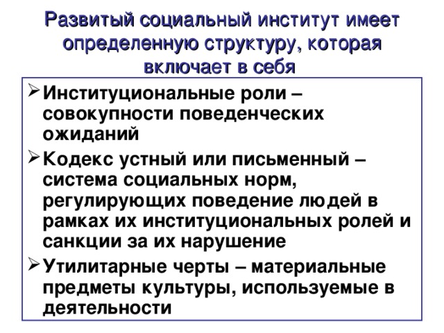 Развитый социальный институт имеет определенную структуру, которая включает в себя  Институциональные роли – совокупности поведенческих ожиданий Кодекс устный или письменный – система социальных норм, регулирующих поведение людей в рамках их институциональных ролей и санкции за их нарушение Утилитарные черты – материальные предметы культуры, используемые в деятельности