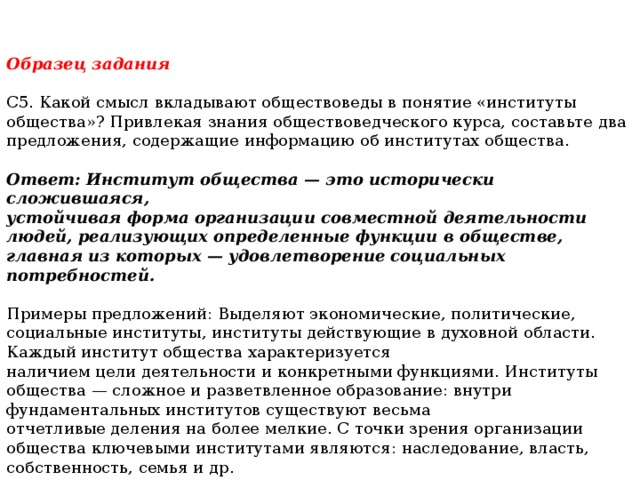 Образец задания  С5. Какой смысл вкладывают обществоведы в понятие «институты общества»? Привлекая знания обществоведческого курса, составьте два предложения, содержащие информацию об институтах общества. Ответ: Институт общества — это исторически сложившаяся, устойчивая форма организации совместной деятельности людей, реализующих определенные функции в обществе, главная из которых — удовлетворение социальных потребностей.  Примеры предложений: Выделяют экономические, политические, социальные институты, институты действующие в духовной области. Каждый институт общества характеризуется наличием цели деятельности и конкретными функциями. Институты общества — сложное и разветвленное образование: внутри фундаментальных институтов существуют весьма отчетливые деления на более мелкие. С точки зрения организации общества ключевыми институтами являются: наследование, власть, собственность, семья и др.