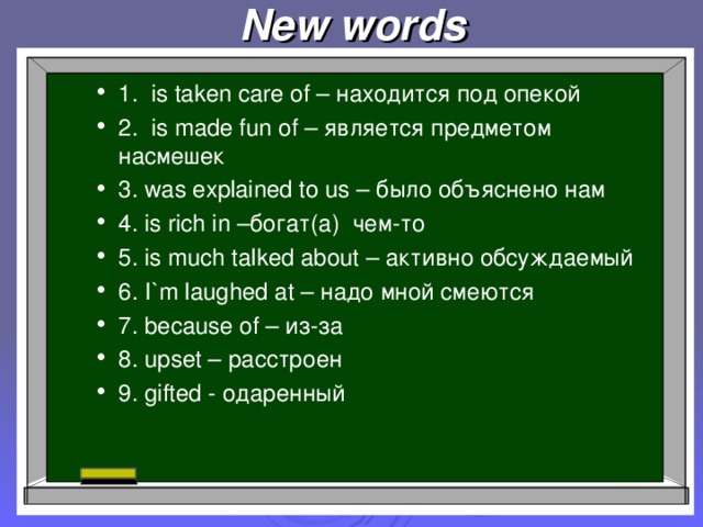 New words 1. is taken care of – находится под опекой 2. is made fun of – является предметом насмешек 3. was explained to us – было объяснено нам 4. is rich in –богат(а) чем-то  5. is much talked about – активно обсуждаемый 6. I`m laughed at – надо мной смеются 7. because of – из-за 8. upset – расстроен 9. gifted - одаренный  1. is taken care of – находится под опекой 2. is made fun of – является предметом насмешек 3. was explained to us – было объяснено нам 4. is rich in –богат(а) чем-то  5. is much talked about – активно обсуждаемый 6. I`m laughed at – надо мной смеются 7. because of – из-за 8. upset – расстроен 9. gifted - одаренный