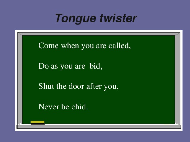 Tongue twister . Come when you are called, Do as you are bid, Shut the door after you, Never be chid .