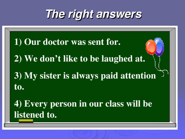 The right answers 1) Our doctor was sent for. 2) We don’t like to be laughed at. 3) My sister is always paid attention to. 4) Every person in our class will be listened to.