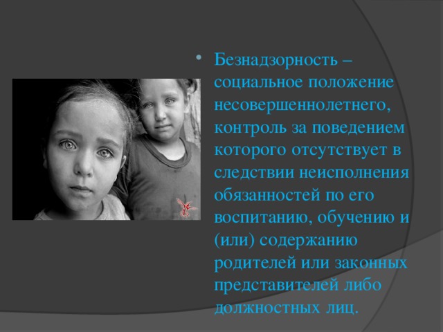 Безнадзорность – социальное положение несовершеннолетнего, контроль за поведением которого отсутствует в следствии неисполнения обязанностей по его воспитанию, обучению и (или) содержанию родителей или законных представителей либо должностных лиц.