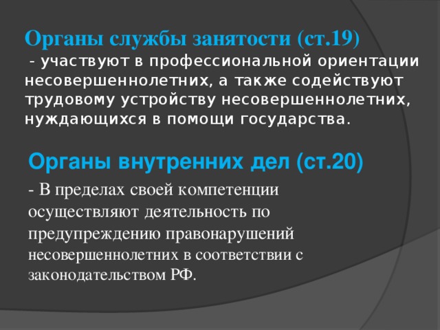 Органы службы занятости (ст.19)  - участвуют в профессиональной ориентации несовершеннолетних, а также содействуют трудовому устройству несовершеннолетних, нуждающихся в помощи государства. Органы внутренних дел (ст.20) - В пределах своей компетенции осуществляют деятельность по предупреждению правонарушений несовершеннолетних в соответствии с законодательством РФ.