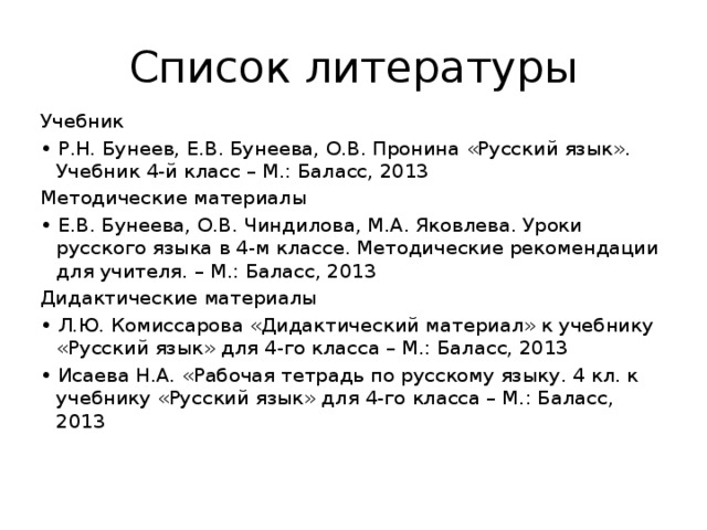 Список литературы Учебник • Р.Н. Бунеев, Е.В. Бунеева, О.В. Пронина «Русский язык». Учебник 4-й класс – М.: Баласс, 2013 Методические материалы • Е.В. Бунеева, О.В. Чиндилова, М.А. Яковлева. Уроки русского языка в 4-м классе. Методические рекомендации для учителя. – М.: Баласс, 2013 Дидактические материалы • Л.Ю. Комиссарова «Дидактический материал» к учебнику «Русский язык» для 4-го класса – М.: Баласс, 2013 • Исаева Н.А. «Рабочая тетрадь по русскому языку. 4 кл. к учебнику «Русский язык» для 4-го класса – М.: Баласс, 2013