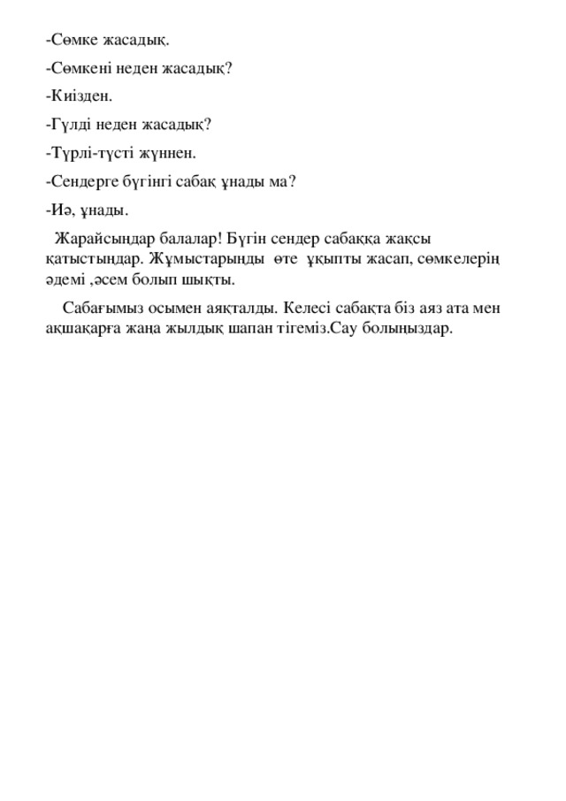 -Сөмке жасадық. -Сөмкені неден жасадық? -Киізден. -Гүлді неден жасадық? -Түрлі-түсті жүннен. -Сендерге бүгінгі сабақ ұнады ма? -Иә, ұнады.  Жарайсыңдар балалар! Бүгін сендер сабаққа жақсы қатыстыңдар. Жұмыстарыңды өте ұқыпты жасап, сөмкелерің әдемі ,әсем болып шықты.  Сабағымыз осымен аяқталды. Келесі сабақта біз аяз ата мен ақшақарға жаңа жылдық шапан тігеміз.Сау болыңыздар.