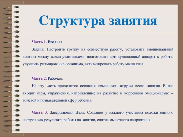 Структура занятия Часть 1.  Вводная Задача: Настроить группу на совместную работу, установить эмоциональный контакт между всеми участниками, подготовить артикуляционный аппарат к работе, улучшить ритмирование организма, активизировать работу мышц глаз Часть 2.  Рабочая. На эту часть приходится основная смысловая нагрузка всего занятия. В нее входят игры, упражнения, направленные на развитие и коррекцию эмоционально – волевой и познавательной сфер ребенка. Часть 3.  Завершающая. Цель. Создание у каждого участника положительного настроя как результата работы на занятии, снятие мышечного напряжения.