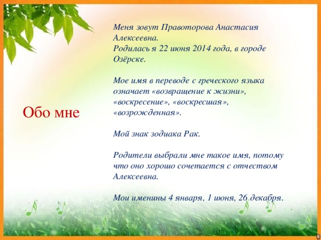 Меня зовут Правоторова Анастасия Алексеевна. Родилась я 22 июня 2014 года, в городе Озёрске.  Мое имя в переводе с греческого языка означает «возвращение к жизни», «воскресение», «воскресшая», «возрожденная».  Мой знак зодиака Рак.  Родители выбрали мне такое имя, потому что оно хорошо сочетается с отчеством Алексеевна.  Мои именины 4 января, 1 июня, 26 декабря. Обо мне