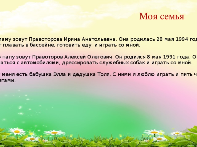 Моя семья Мою маму зовут Правоторова Ирина Анатольевна. Она родилась 28 мая 1994 года. Она любит плавать в бассейне, готовить еду и играть со мной. Моего папу зовут Правоторов Алексей Олегович. Он родился 8 мая 1991 года. Он любит заниматься с автомобилями, дрессировать служебных собак и играть со мной. Еще у меня есть бабушка Элла и дедушка Толя. С ними я люблю играть и пить чай с конфетами.