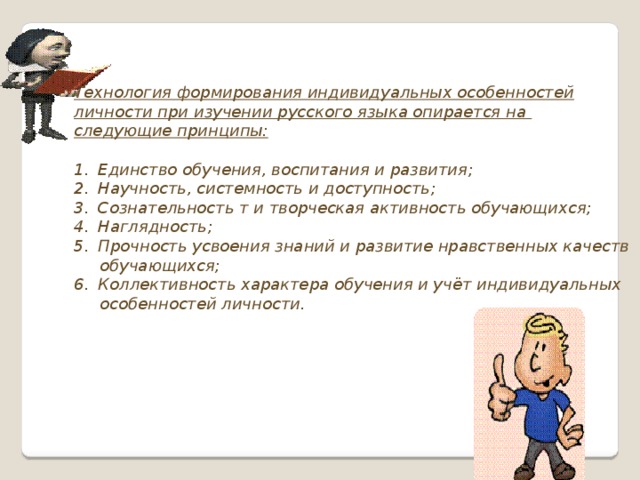 Технология формирования индивидуальных особенностей личности при изучении русского языка опирается на следующие принципы:  Единство обучения, воспитания и развития; Научность, системность и доступность; Сознательность т и творческая активность обучающихся; Наглядность; Прочность усвоения знаний и развитие нравственных качеств  обучающихся; Коллективность характера обучения и учёт индивидуальных  особенностей личности.  