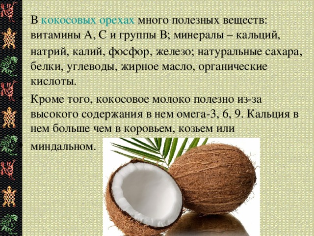 В кокосовых орехах много полезных веществ: витамины А, С и группы В; минералы – кальций, натрий, калий, фосфор, железо; натуральные сахара , белки, углеводы, жирное масло, органические кислоты. Кроме того, кокосовое молоко полезно из-за высокого содержания в нем омега-3, 6, 9. Кальция в нем больше чем в коровьем, козьем или миндальном.