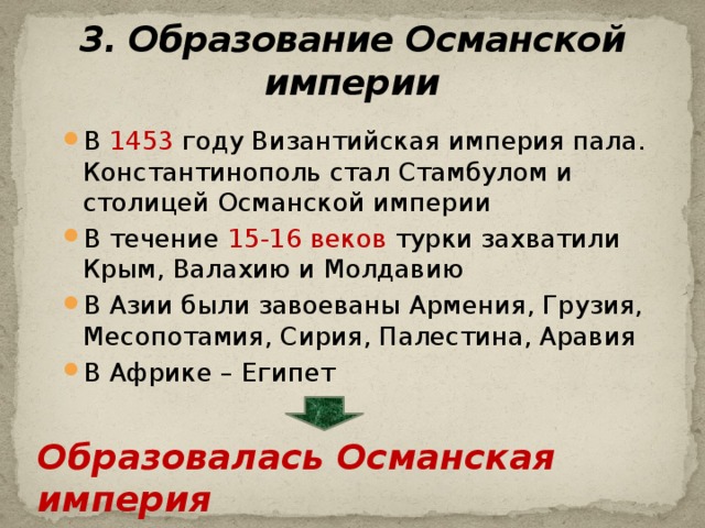 3. Образование Османской империи В 1453 году Византийская империя пала. Константинополь стал Стамбулом и столицей Османской империи В течение 15-16 веков турки захватили Крым, Валахию и Молдавию В Азии были завоеваны Армения, Грузия, Месопотамия, Сирия, Палестина, Аравия В Африке – Египет Образовалась Османская империя