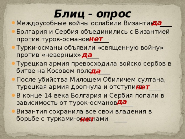 Блиц - опрос да Междоусобные войны ослабили Византию ____ Болгария и Сербия объединились с Византией против турок-османов _____ Турки-османы объявили «священную войну» против «неверных» ____ Турецкая армия превосходила войско сербов в битве на Косовом поле ____ После убийства Милошем Обиличем султана, турецкая армия дрогнула и отступила ____ В конце 14 века Болгария и Сербия попали в зависимость от турок-османов ____ Византия сохранила все свои владения в борьбе с турками-османами ____ нет да да нет да нет