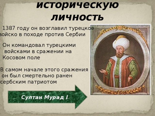 Определите историческую личность В 1387 году он возглавил турецкое  войско в походе против Сербии Он командовал турецкими  войсками в сражении на Косовом поле В самом начале этого сражения  он был смертельно ранен сербским патриотом Султан Мурад I