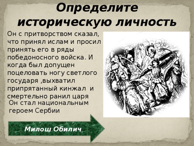 Определите историческую личность Он с притворством сказал, что принял ислам и просил принять его в ряды победоносного войска. И когда был допущен поцеловать ногу светлого государя ,выхватил припрятанный кинжал и смертельно ранил царя Он стал национальным героем Сербии Милош Обилич