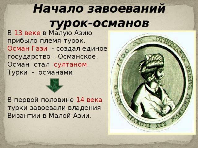 Начало завоеваний турок-османов В 13 веке в Малую Азию прибыло племя турок. Осман Гази - создал единое государство – Османское. Осман стал султаном . Турки - османами. В первой половине 14 века турки завоевали владения Византии в Малой Азии.