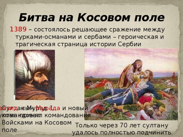 Битва на Косовом поле 1389 – состоялось решающее сражение между турками-османами и сербами – героическая и трагическая страница истории Сербии Милош Обилич Султан Мурад 1 командовал Баязид сын Мурада и новый убивает султана Войсками на Косовом поле султан принял командование Только через 70 лет султану удалось полностью подчинить Сербию