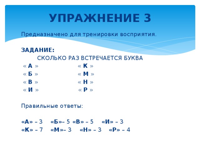 УПРАЖНЕНИЕ 3   Предназначено для тренировки восприятия. ЗАДАНИЕ:  СКОЛЬКО РАЗ ВСТРЕЧАЕТСЯ БУКВА  « А » « К »  « Б » « М »  « В » « Н »  « И » « Р » Правильные ответы: «А» – 3    «Б» – 5   «В» – 5    «И» – 3 «К» – 7   «М» – 3    «Н» – 3   «Р» – 4