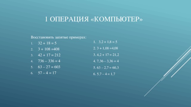 1 операция «Компьютер» Восстановить запятые примерах: 32 + 18 = 5 3 + 108 =408 42 + 17 = 212 736 – 336 = 4 63 – 27 = 603 57 – 4 = 17 3,2 + 1,8 = 5 2. 3 + 1,08 =4,08 3. 4,2 + 17 = 21,2 4. 7,36 – 3,36 = 4 5. 63 – 2,7 = 60,3 6. 5,7 – 4 = 1,7