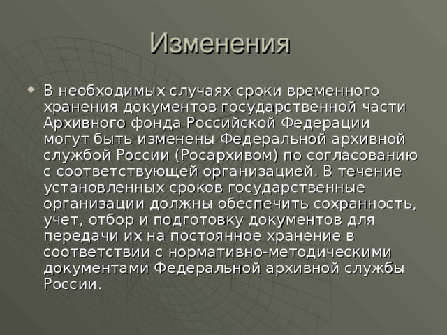 В необходимых случаях сроки временного хранения документов государственной части Архивного фонда Российской Федерации могут быть изменены Федеральной архивной службой России (Росархивом) по согласованию с соответствующей организацией. В течение установленных сроков государственные организации должны обеспечить сохранность, учет, отбор и подготовку документов для передачи их на постоянное хранение в соответствии с нормативно-методическими документами Федеральной архивной службы России.