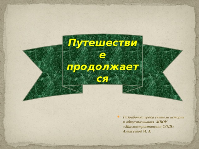 Путешествие продолжается Разработка урока учителя истории и обществознания МБОУ «Масловопристанская СОШ» Алексеевой М. А.