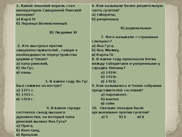 1. Какой чешский король стал императором Священной Римской империи?  а) Карл IV  б) Лоренцо Великолепный В) Людовик XI 2. Кто выступал против священнослужителей , говоря о необходимости переустройства церкви в Чехии?  а) папа римский,  б) Ян Гус,  в) паны. 3. В каком году Ян Гус был сожжен на костре?  а) 1371 г.  б) 1415 г.  в) 1419 г. 4. В каком городе состоялся съезд высшего духовенства, на который папа римский вызвал Яна Гуса?  а) Прага,  б) Констанц,  в) Вроцлав. 5. Когда были гуситские войны?  а) 1096-1291 г.г.  б) 1419-1434 г.г.  в) 1337-1453 г.г. 6. Как называли более решительную часть гуситов?  а) табориты;  б) умеренные; В) радикальные 7. Кого называли « страшным слепцом»?  а) Яна Гуса,  б) Яна Жижку,  в) Карла IV. 8. В каком году произошла битва между таборитами и умеренными у городка Липаны?   а) 1434г.   б) 1419г.   в) 1415г. 9. Как называлось в Чехии собрание представителей сословий?   а) парламент,   б) кантон   в) сейм 10. Сколько походов было организовано против гуситов?  а) 5   б) 6   в) 8  